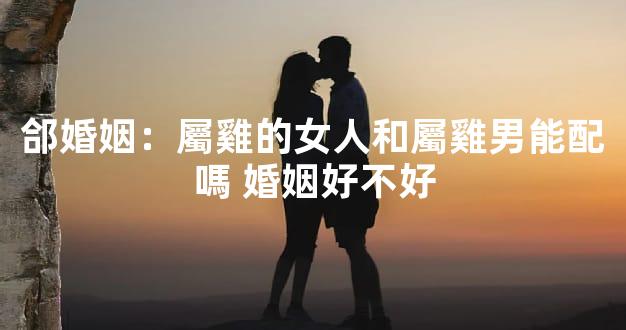 郃婚姻：屬雞的女人和屬雞男能配嗎 婚姻好不好